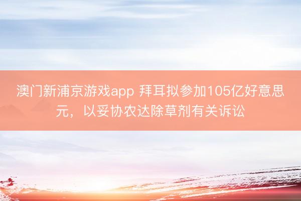 澳门新浦京游戏app 拜耳拟参加105亿好意思元，以妥协农达除草剂有关诉讼