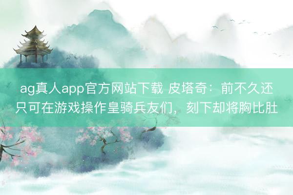 ag真人app官方网站下载 皮塔奇:前不久还只可在游戏操作皇骑兵友们,刻下却将胸比肚