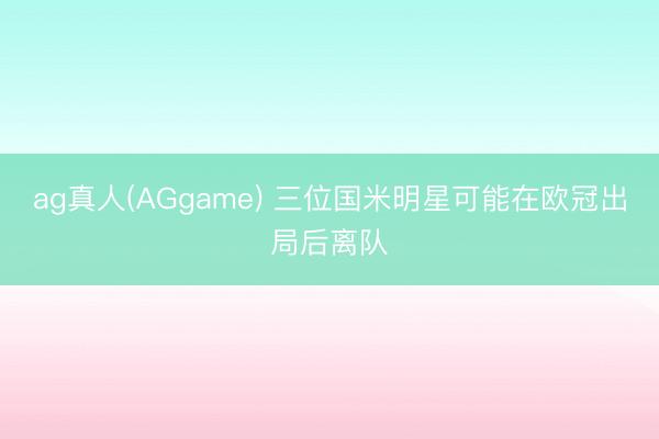 ag真人(AGgame) 三位国米明星可能在欧冠出局后离队