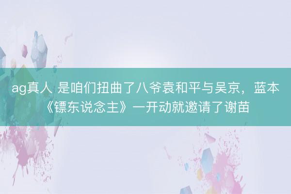 ag真人 是咱们扭曲了八爷袁和平与吴京，蓝本《镖东说念主》一开动就邀请了谢苗