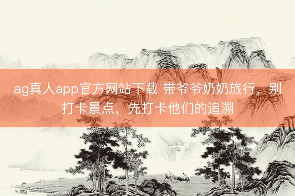 ag真人app官方网站下载 带爷爷奶奶旅行,别打卡景点,先打卡他们的追溯