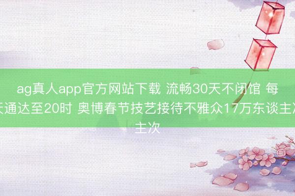 ag真人app官方网站下载 流畅30天不闭馆 每天通达至20时 奥博春节技艺接待不雅众17万东谈主次