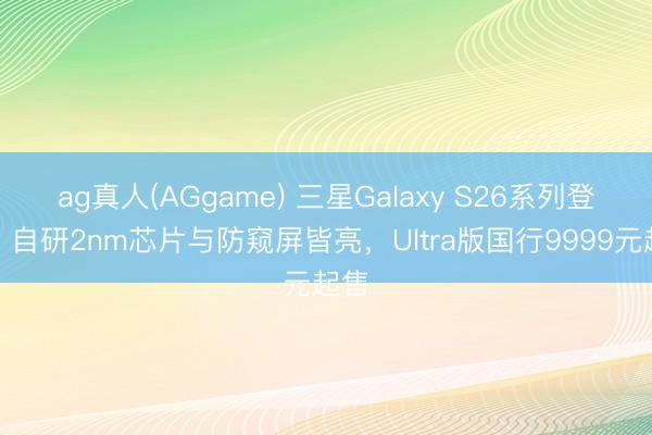 ag真人(AGgame) 三星Galaxy S26系列登场：自研2nm芯片与防窥屏皆亮，Ultra版国行9999元起售