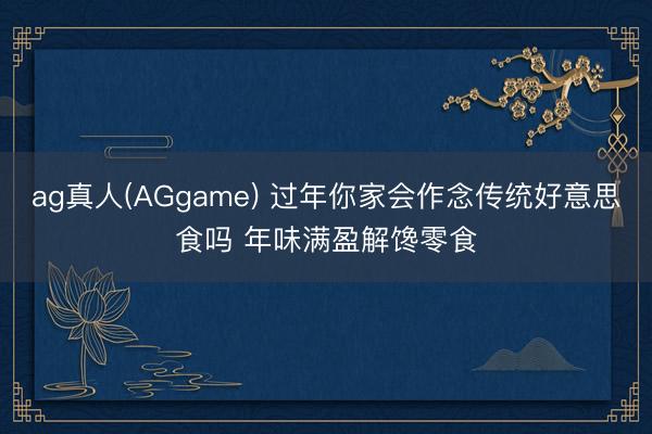 ag真人(AGgame) 过年你家会作念传统好意思食吗 年味满盈解馋零食