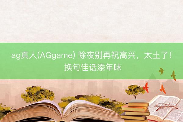 ag真人(AGgame) 除夜别再祝高兴，太土了！ 换句佳话添年味