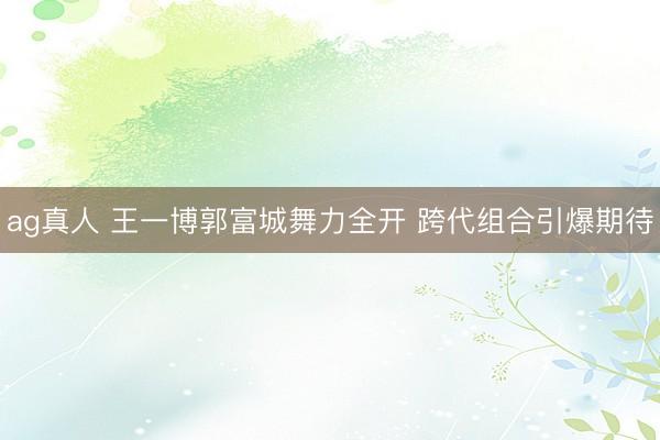 ag真人 王一博郭富城舞力全开 跨代组合引爆期待