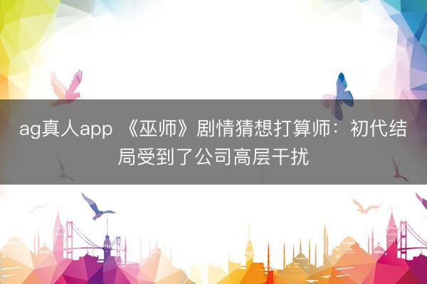 ag真人app 《巫师》剧情猜想打算师：初代结局受到了公司高层干扰