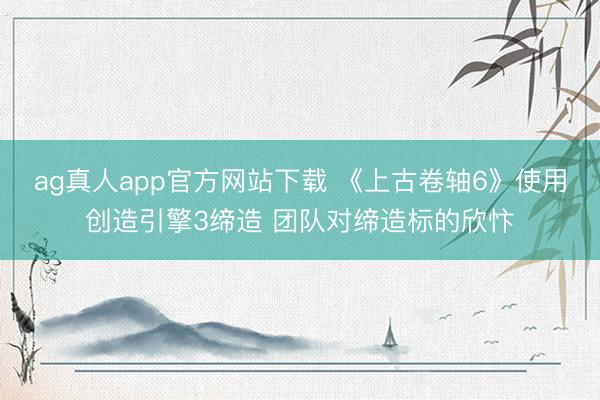 ag真人app官方网站下载 《上古卷轴6》使用创造引擎3缔造 团队对缔造标的欣忭