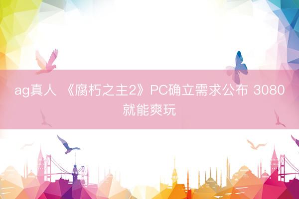 ag真人 《腐朽之主2》PC确立需求公布 3080就能爽玩