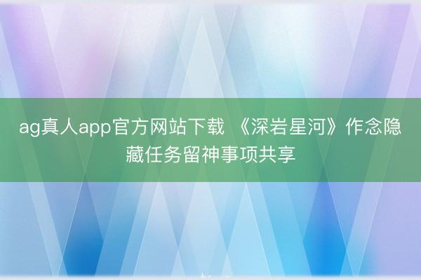 ag真人app官方网站下载 《深岩星河》作念隐藏任务留神事项共享