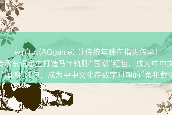 ag真人(AGgame) 让传统年味在指尖传承!WPS 365团队联袂非遗传承东说念主打造马年轨则“国潮”红包,成为中中文化在数字时期的“柔和载体”