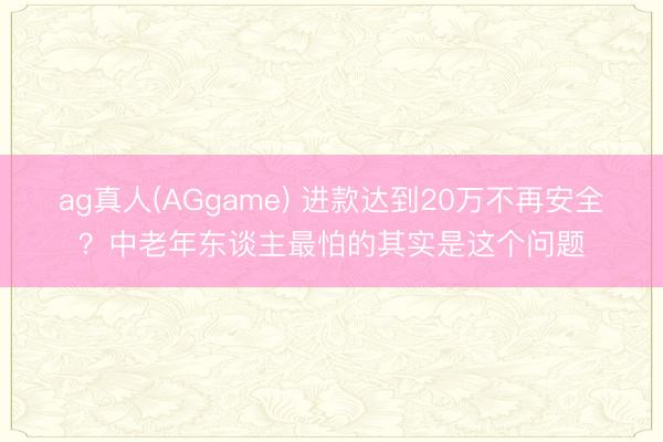 ag真人(AGgame) 进款达到20万不再安全？中老年东谈主最怕的其实是这个问题