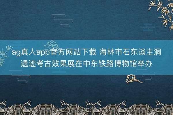 ag真人app官方网站下载 海林市石东谈主洞遗迹考古效果展在中东铁路博物馆举办