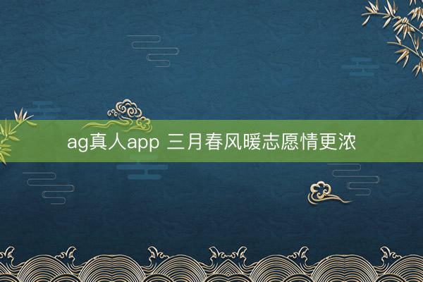 ag真人app 三月春风暖志愿情更浓